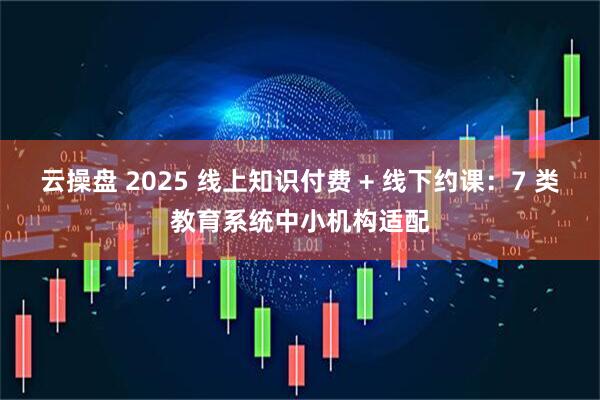 云操盘 2025 线上知识付费 + 线下约课：7 类教育系统中小机构适配