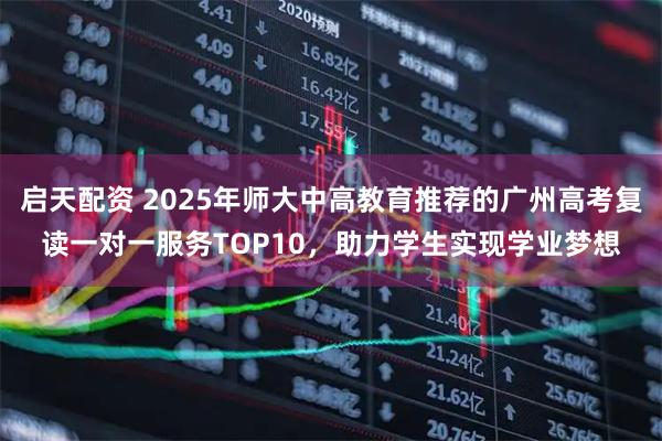 启天配资 2025年师大中高教育推荐的广州高考复读一对一服务TOP10，助力学生实现学业梦想