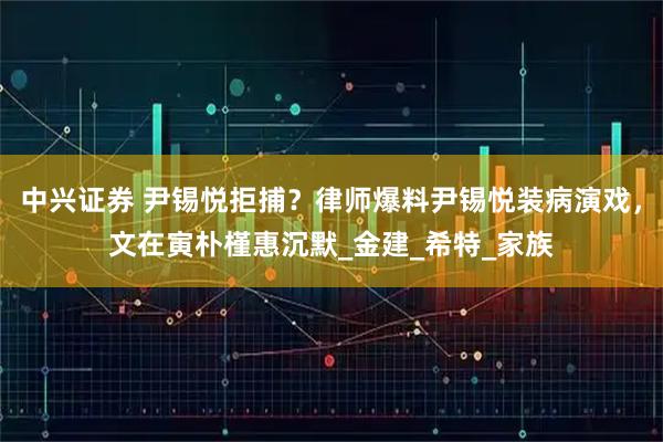 中兴证券 尹锡悦拒捕？律师爆料尹锡悦装病演戏，文在寅朴槿惠沉默_金建_希特_家族