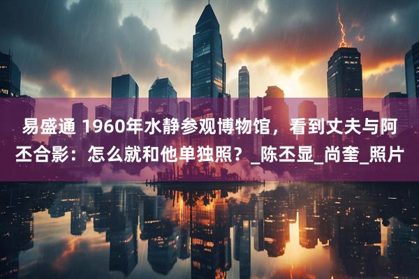 易盛通 1960年水静参观博物馆，看到丈夫与阿丕合影：怎么就和他单独照？_陈丕显_尚奎_照片