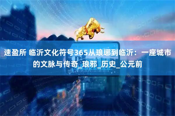 速盈所 临沂文化符号365从琅琊到临沂：一座城市的文脉与传奇_琅邪_历史_公元前