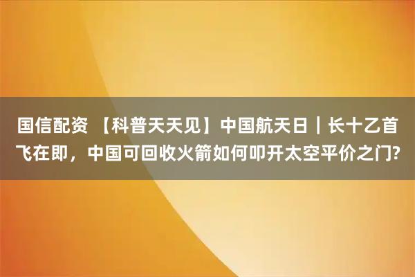 国信配资 【科普天天见】中国航天日｜长十乙首飞在即，中国可回收火箭如何叩开太空平价之门?