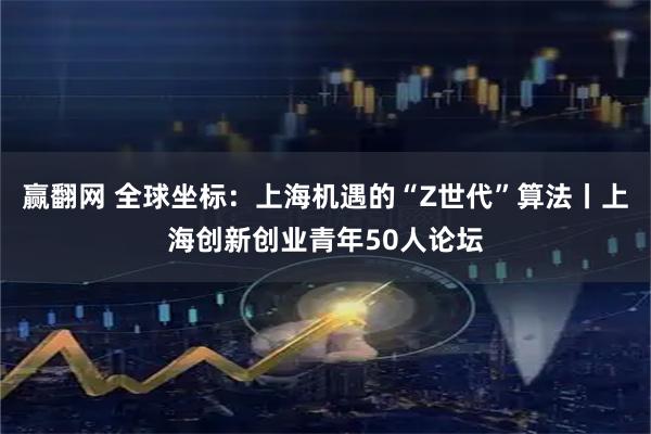赢翻网 全球坐标：上海机遇的“Z世代”算法丨上海创新创业青年50人论坛