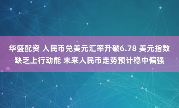 华盛配资 人民币兑美元汇率升破6.78 美元指数缺乏上行动能 未来人民币走势预计稳中偏强