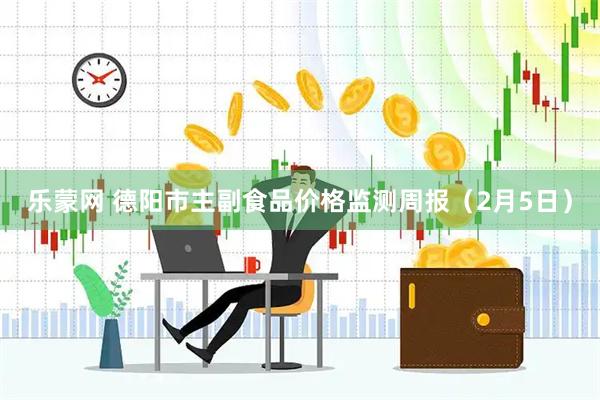 乐蒙网 德阳市主副食品价格监测周报（2月5日）