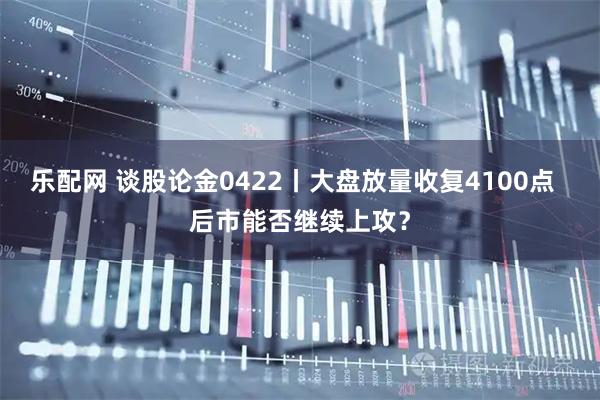 乐配网 谈股论金0422丨大盘放量收复4100点  后市能否继续上攻？
