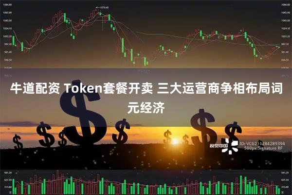 牛道配资 Token套餐开卖 三大运营商争相布局词元经济