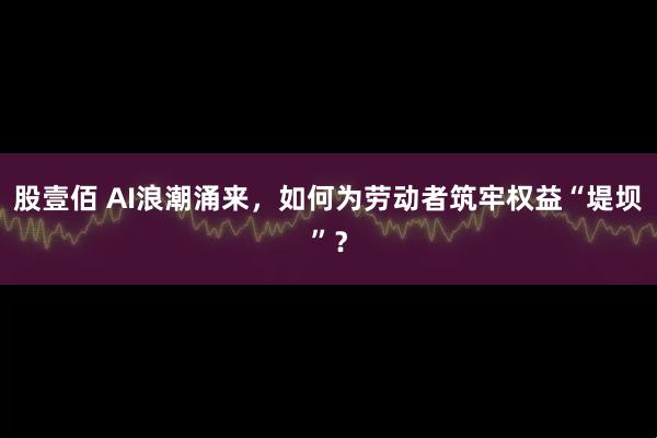 股壹佰 AI浪潮涌来，如何为劳动者筑牢权益“堤坝”？