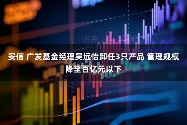 安信 广发基金经理吴远怡卸任3只产品 管理规模降至百亿元以下