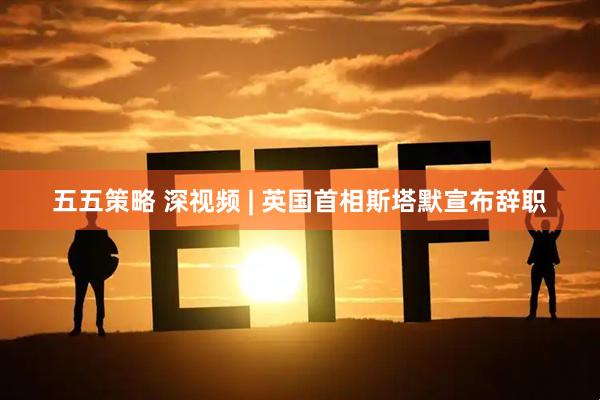 五五策略 深视频 | 英国首相斯塔默宣布辞职