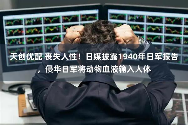 天创优配 丧失人性！日媒披露1940年日军报告，侵华日军将动物血液输入人体