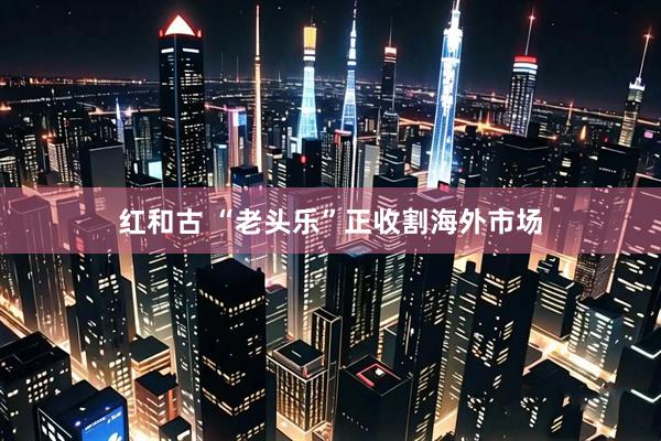红和古 “老头乐”正收割海外市场
