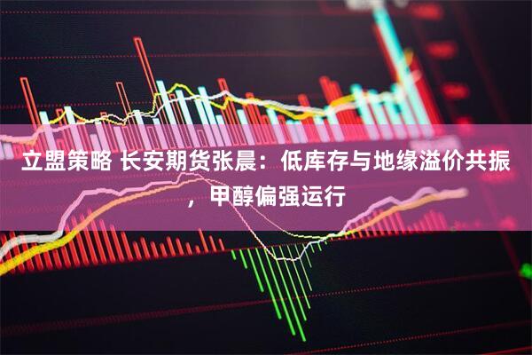 立盟策略 长安期货张晨：低库存与地缘溢价共振，甲醇偏强运行