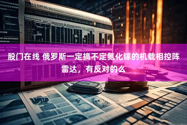 股门在线 俄罗斯一定搞不定氮化镓的机载相控阵雷达，有反对的么