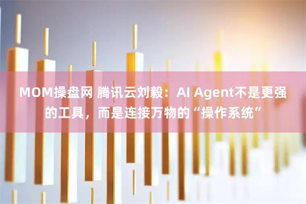MOM操盘网 腾讯云刘毅：AI Agent不是更强的工具，而是连接万物的“操作系统”